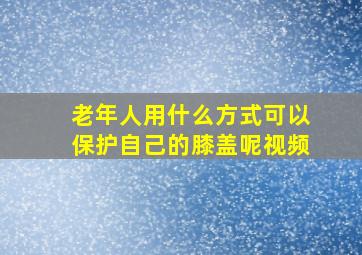 老年人用什么方式可以保护自己的膝盖呢视频