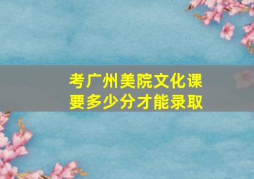 考广州美院文化课要多少分才能录取