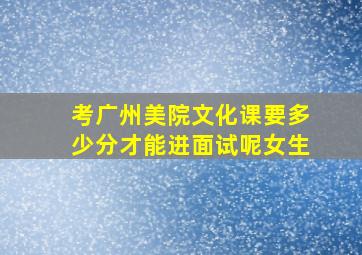 考广州美院文化课要多少分才能进面试呢女生