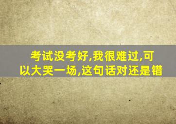 考试没考好,我很难过,可以大哭一场,这句话对还是错