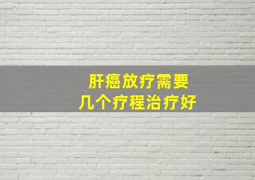 肝癌放疗需要几个疗程治疗好