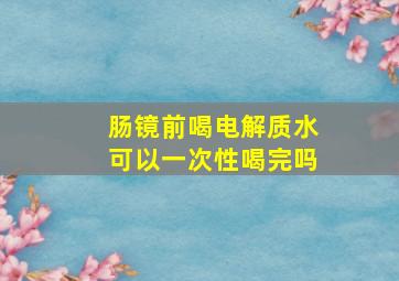 肠镜前喝电解质水可以一次性喝完吗