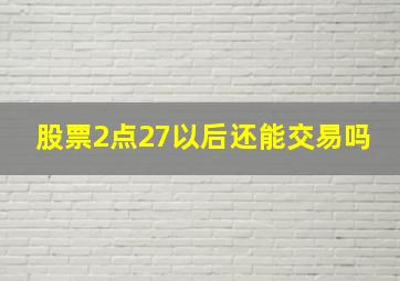 股票2点27以后还能交易吗