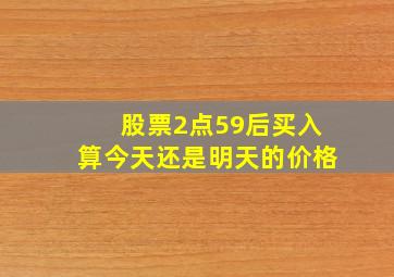 股票2点59后买入算今天还是明天的价格