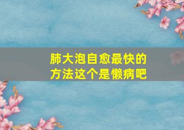 肺大泡自愈最快的方法这个是懒病吧