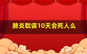 肺炎耽误10天会死人么