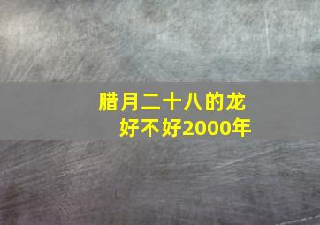 腊月二十八的龙好不好2000年