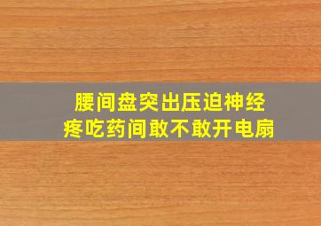 腰间盘突出压迫神经疼吃药间敢不敢开电扇