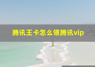 腾讯王卡怎么领腾讯vip