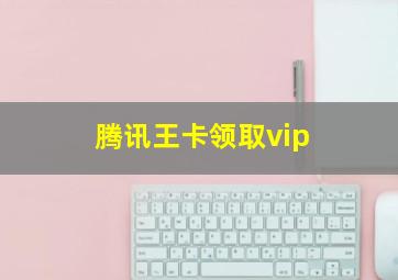 腾讯王卡领取vip