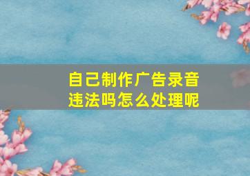 自己制作广告录音违法吗怎么处理呢