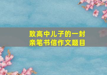 致高中儿子的一封亲笔书信作文题目