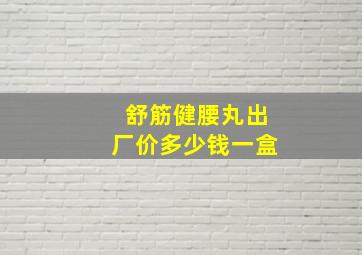 舒筋健腰丸出厂价多少钱一盒