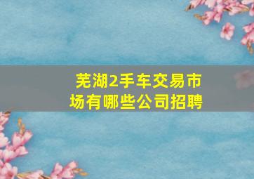 芜湖2手车交易市场有哪些公司招聘