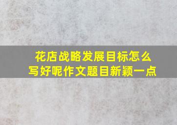 花店战略发展目标怎么写好呢作文题目新颖一点