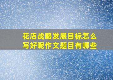 花店战略发展目标怎么写好呢作文题目有哪些