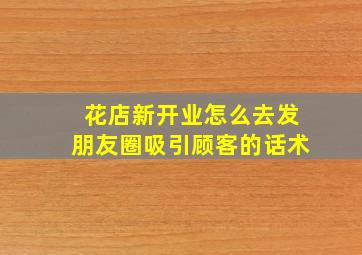 花店新开业怎么去发朋友圈吸引顾客的话术