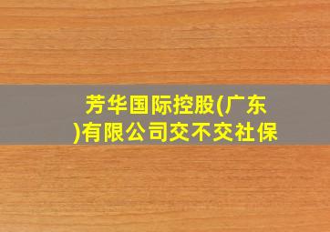 芳华国际控股(广东)有限公司交不交社保