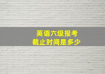 英语六级报考截止时间是多少