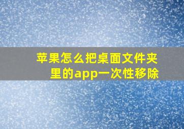 苹果怎么把桌面文件夹里的app一次性移除