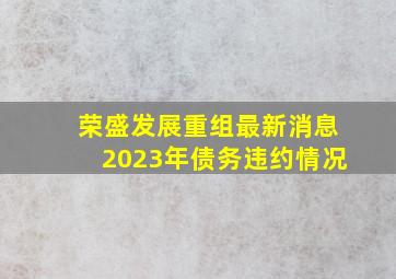 荣盛发展重组最新消息2023年债务违约情况