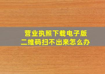 营业执照下载电子版二维码扫不出来怎么办