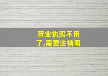 营业执照不用了,需要注销吗