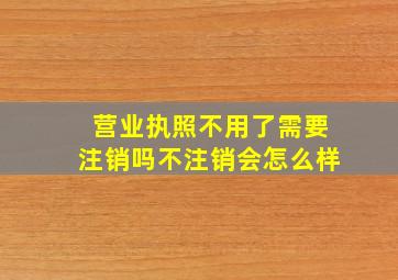 营业执照不用了需要注销吗不注销会怎么样