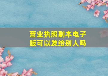 营业执照副本电子版可以发给别人吗