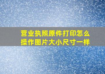 营业执照原件打印怎么操作图片大小尺寸一样