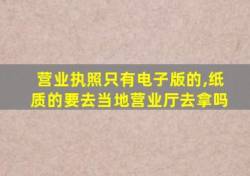 营业执照只有电子版的,纸质的要去当地营业厅去拿吗