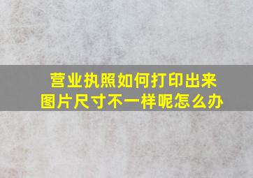 营业执照如何打印出来图片尺寸不一样呢怎么办