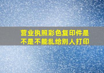 营业执照彩色复印件是不是不能乱给别人打印