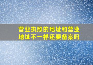 营业执照的地址和营业地址不一样还要备案吗