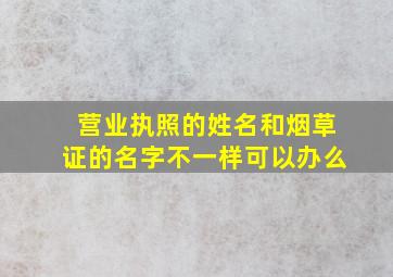 营业执照的姓名和烟草证的名字不一样可以办么