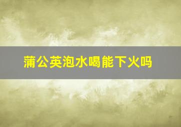 蒲公英泡水喝能下火吗