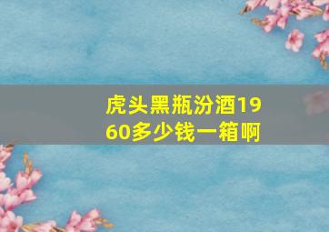 虎头黑瓶汾酒1960多少钱一箱啊