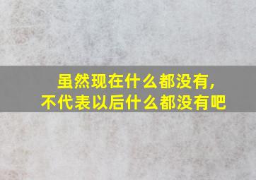 虽然现在什么都没有,不代表以后什么都没有吧