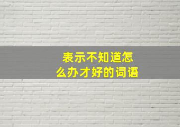 表示不知道怎么办才好的词语