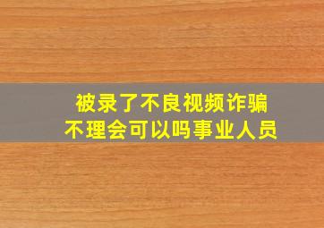 被录了不良视频诈骗不理会可以吗事业人员