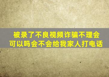 被录了不良视频诈骗不理会可以吗会不会给我家人打电话