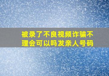 被录了不良视频诈骗不理会可以吗发亲人号码