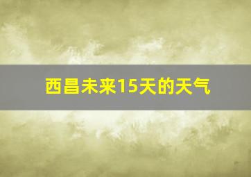 西昌未来15天的天气