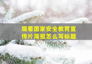 观看国家安全教育宣传片简报怎么写标题