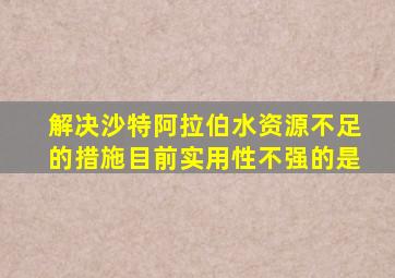 解决沙特阿拉伯水资源不足的措施目前实用性不强的是