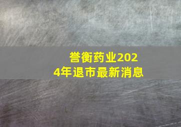 誉衡药业2024年退市最新消息