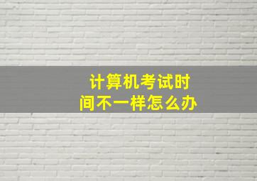 计算机考试时间不一样怎么办