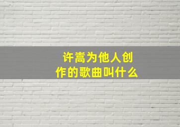 许嵩为他人创作的歌曲叫什么