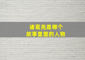 诸葛亮是哪个故事里面的人物