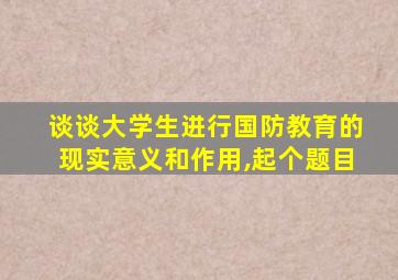 谈谈大学生进行国防教育的现实意义和作用,起个题目